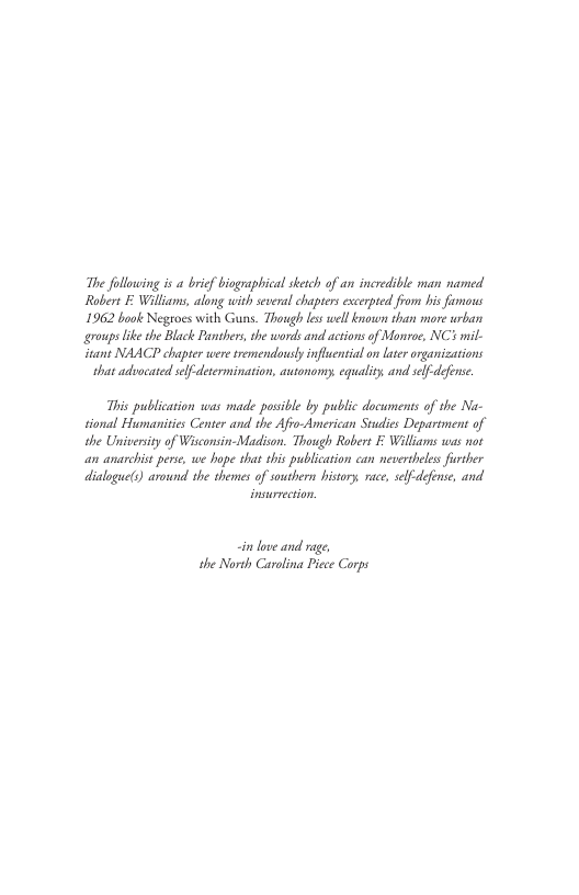 The following is a brif biographical sketch of an incredible man named. Robert Williams, along with several chapters excerpted from is fimons 1962 book Negroes with Guns. Though lsswellbnown than more urban groups ke the Black Panshers, te words and. actions of Monroe, NC: mil- itant NAACP chapter weresremendovsly influenial on laterorganizations that advacated self determination, autonomy. equality and self defense. This publication was made possble by public documents of the Na- sional Humanisis Center and the Afio-American Stdies Department of the Univerity of Wisconsin-Madson. Though Robert Wliams was not an anarchis perse, we hope that this publicarion can nevertheles further dialoguets) around the themes of southern bistory, race, slf-defense, and i love and rage the North Carolina Picce Corps